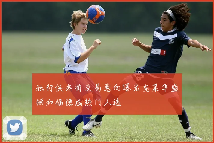 独行侠老将交易意向曝光克莱华盛顿加福德成热门人选