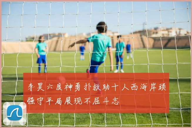 李昊六度神勇扑救助十人西海岸顽强守平局展现不屈斗志