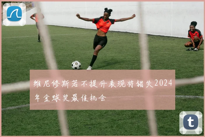 维尼修斯若不提升表现将错失2024年金球奖最佳机会