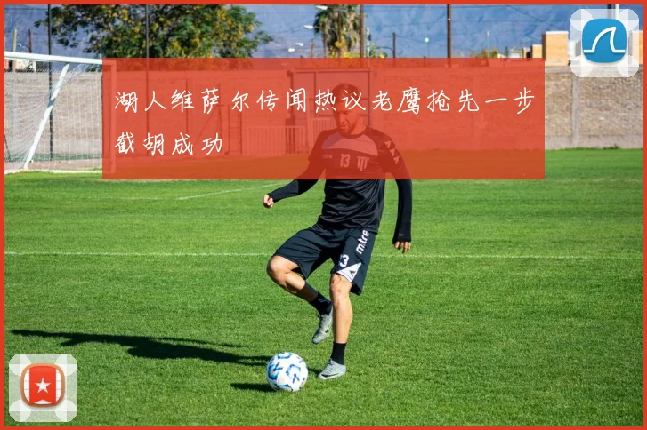 湖人维萨尔传闻热议老鹰抢先一步截胡成功