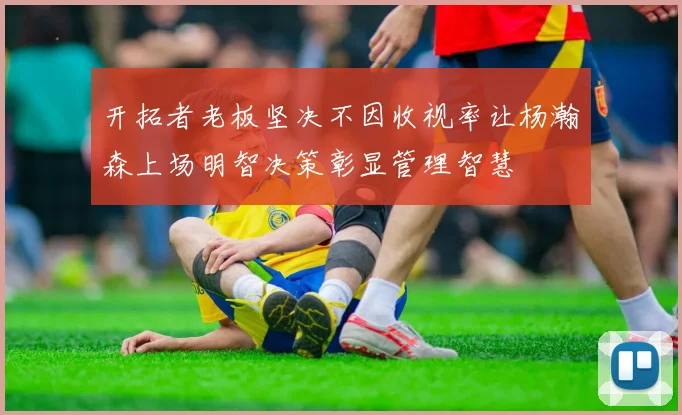 开拓者老板坚决不因收视率让杨瀚森上场明智决策彰显管理智慧