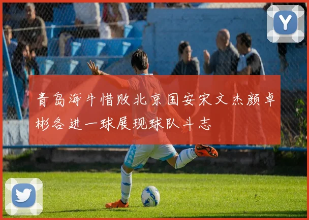 青岛海牛惜败北京国安宋文杰颜卓彬各进一球展现球队斗志