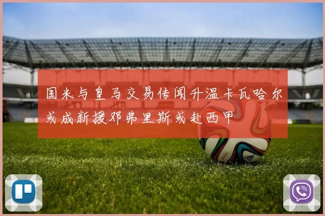 国米与皇马交易传闻升温卡瓦哈尔或成新援邓弗里斯或赴西甲