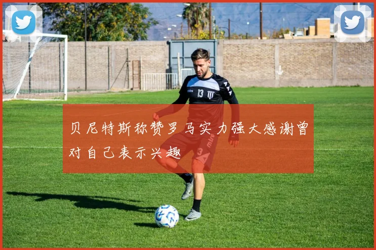 贝尼特斯称赞罗马实力强大感谢曾对自己表示兴趣