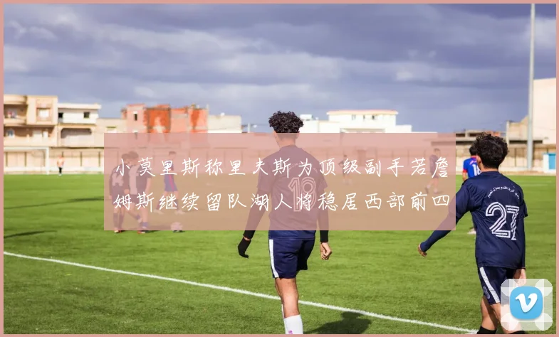 小莫里斯称里夫斯为顶级副手若詹姆斯继续留队湖人将稳居西部前四