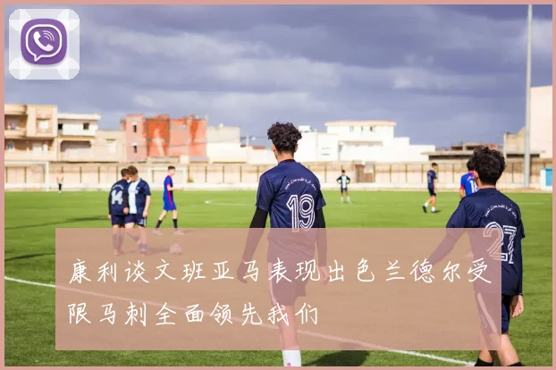 康利谈文班亚马表现出色兰德尔受限马刺全面领先我们