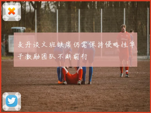 麦丹谈文班缺席仍需保持侵略性华子激励团队不断前行