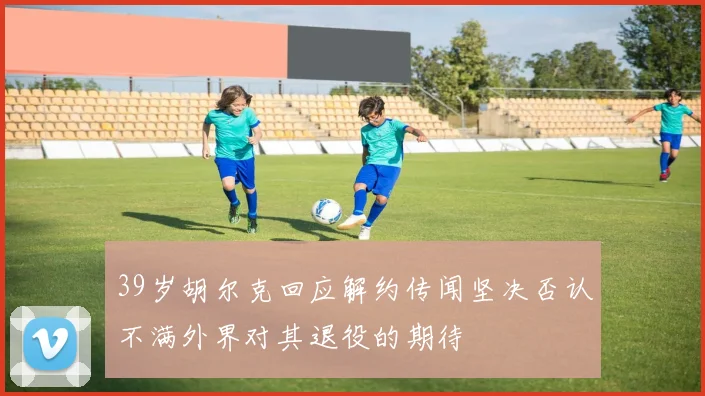 39岁胡尔克回应解约传闻坚决否认不满外界对其退役的期待