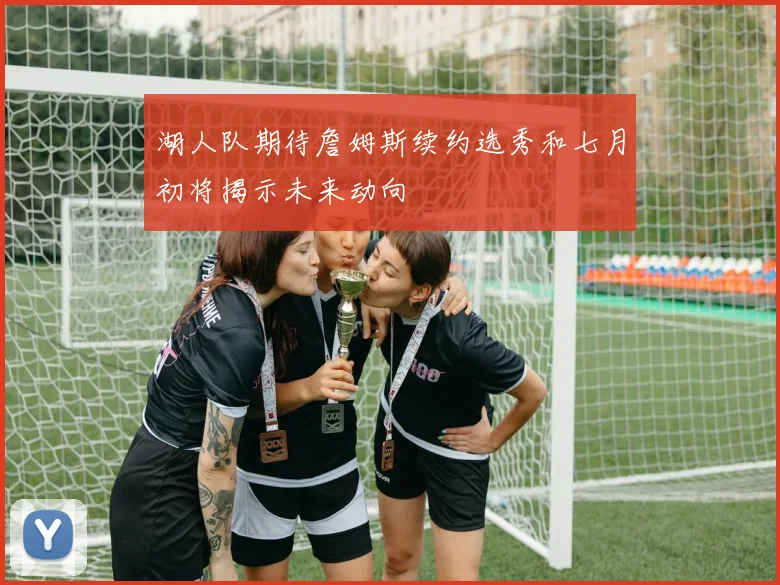 湖人队期待詹姆斯续约选秀和七月初将揭示未来动向